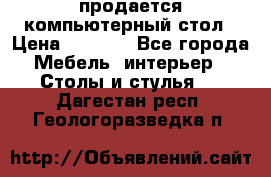 продается компьютерный стол › Цена ­ 1 000 - Все города Мебель, интерьер » Столы и стулья   . Дагестан респ.,Геологоразведка п.